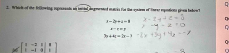 Which of the following represents an initial augmented matrix for the system of linear equations given below?
x-2y+z=8
Q
x-z=y
Q
3y+4z=2x-7
Sas beginbmatrix 1&-2&1|&8 1&-1&0|&1endbmatrix
Q