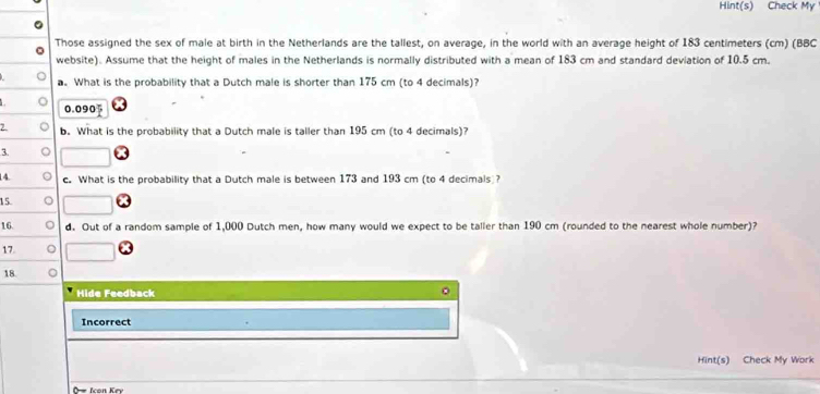 Hint(s) Check My 
Those assigned the sex of male at birth in the Netherlands are the tallest, on average, in the world with an average height of 183 centimeters (cm) (BBC 
website). Assume that the height of males in the Netherlands is normally distributed with a mean of 183 cm and standard deviation of 10.5 cm. 
a. What is the probability that a Dutch male is shorter than 175 cm (to 4 decimals)?
0.090
b. What is the probability that a Dutch male is taller than 195 cm (to 4 decimals)?
3
14. c. What is the probability that a Dutch male is between 173 and 193 cm (to 4 decimals ? 
15. 
16. d. Out of a random sample of 1,000 Dutch men, how many would we expect to be taller than 190 cm (rounded to the nearest whole number)? 
17. 
18 
Hide Feedback 
Incorrect 
Hint(s) Check My Work 
O Icon Key