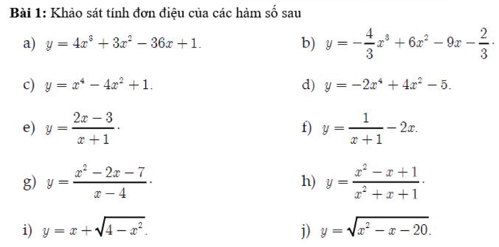 Khảo sát tính đơn điệu của các hàm số sau 
a) y=4x^3+3x^2-36x+1. b) y=- 4/3 x^3+6x^2-9x- 2/3 ·
c) y=x^4-4x^2+1. d) y=-2x^4+4x^2-5. 
e) y= (2x-3)/x+1 · y= 1/x+1 -2x. 
f) 
g) y= (x^2-2x-7)/x-4 · y= (x^2-x+1)/x^2+x+1 ·
h) 
i) y=x+sqrt(4-x^2). j) y=sqrt(x^2-x-20).