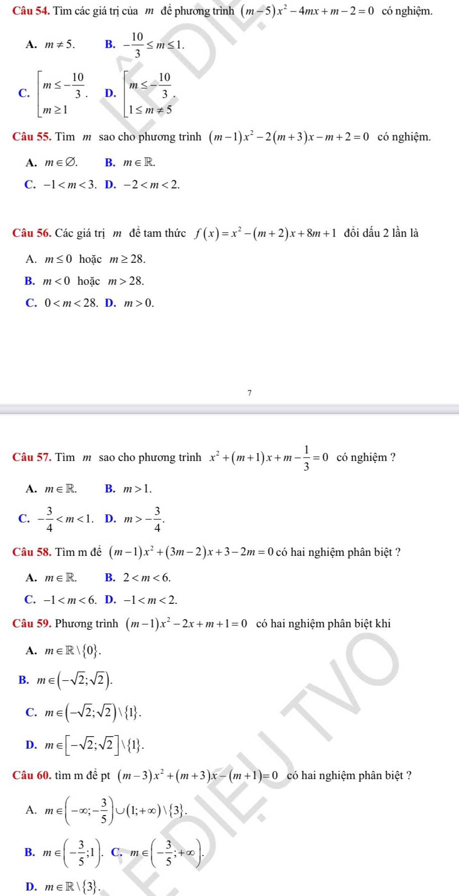 Tìm các giá trị của môđề phương trình (m-5)x^2-4mx+m-2=0 có nghiệm.
A. m!= 5. B. - 10/3 ≤ m≤ 1.
C. beginarrayl m≤ - 10/3 . m≥ 1endarray. D. beginarrayl m≤ - 10/3  1≤ m!= 5endarray.
Câu 55. Tìm m sao cho phương trình (m-1)x^2-2(m+3)x-m+2=0 có nghiệm.
A. m∈ varnothing . B. m∈ R.
C. -1 . D. -2
Câu 56. Các giá trịm đề tam thức f(x)=x^2-(m+2)x+8m+1 đồi dấu 2 lần là
A. m≤ 0 hoặc m≥ 28.
B. m<0</tex> hoặc m>28.
C. 0 . D. m>0.
7
Câu 57. Tìm m sao cho phương trình x^2+(m+1)x+m- 1/3 =0 có nghiệm ?
A. m∈ R. B. m>1.
C. - 3/4  D. m>- 3/4 .
Câu 58. Tìm m để (m-1)x^2+(3m-2)x+3-2m=0 có hai nghiệm phân biệt ?
A. m∈ R. B. 2
C. -1 . D. -1
Câu 59. Phương trình (m-1)x^2-2x+m+1=0 có hai nghiệm phân biệt khi
A. m∈ R| 0 .
B. m∈ (-sqrt(2);sqrt(2)).
C. m∈ (-sqrt(2);sqrt(2)) 1 .
D. m∈ [-sqrt(2);sqrt(2)]∪  1 .
Câu 60. tìm m để pt (m-3)x^2+(m+3)x-(m+1)=0 có hai nghiệm phân biệt ?
A. m∈ (-∈fty ;- 3/5 )∪ (1;+∈fty )vee  3 .
B. m∈ (- 3/5 ;1). C. m∈ (- 3/5 ;+∈fty ).
D. m∈ R| 3 .