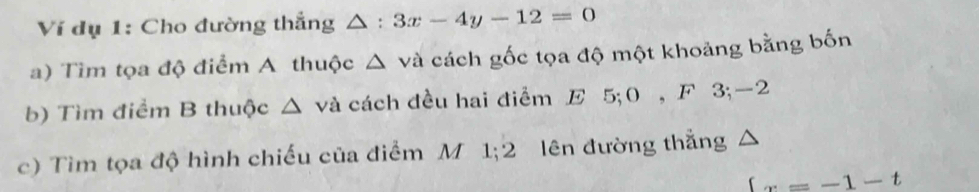 Ví dụ 1: Cho đường thắng △ : 3x-4y-12=0
a) Tìm tọa độ điểm A thuộc △ va cách gốc tọa độ một khoảng bằng bốn 
b) Tìm điểm B thuộc △ va cách đều hai điểm E 5; 0 , F 3; -2
c) Tìm tọa độ hình chiếu của điểm M 1; 2 lên đường thắng 
x=-x=-1-t