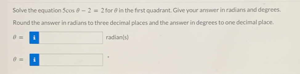 Solve the equation 5cos θ -2=2 for θ in the frst quadrant. Give your answer in radians and degrees. 
Round the answer in radians to three decimal places and the answer in degrees to one decimal place.
θ =□ radian(s)
θ =□ 。