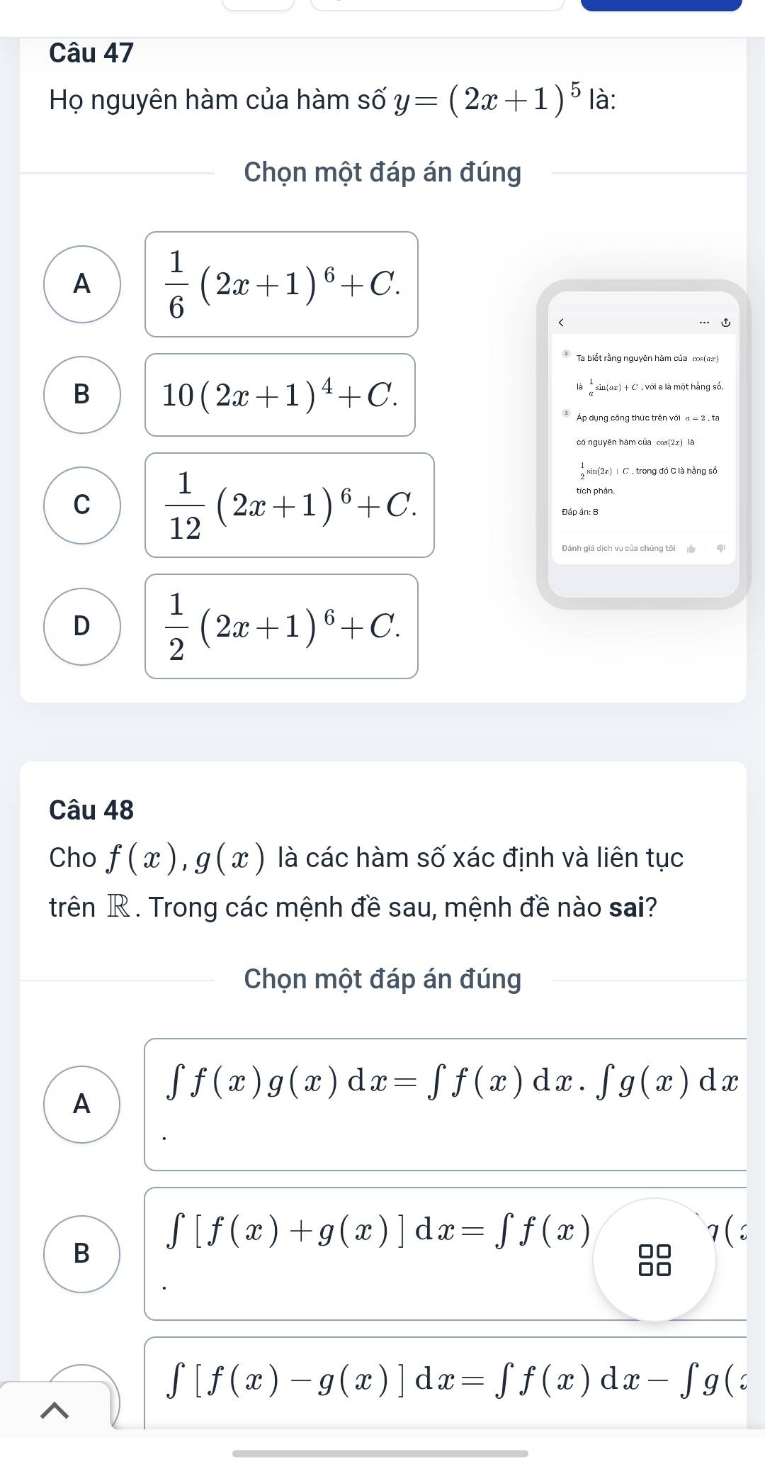 Họ nguyên hàm của hàm số y=(2x+1)^5 là:
Chọn một đáp án đúng
A  1/6 (2x+1)^6+C.
Ta biết rằng nguyên hàm của cos(αæ)
B 10(2x+1)^4+C.
sin(ar) + C'. với a là một hằng số.
Áp dụng công thức trên với α = 2 , ta
có nguyên hàm của cos(2x) là
C  1/12 (2x+1)^6+C.
 1/2 sin (2ứ) | C , trong đó C là hằng số
D  1/2 (2x+1)^6+C. 
Câu 48
Cho f(x), g(x) là các hàm số xác định và liên tục
trên R . Trong các mệnh đề sau, mệnh đề nào sai?
Chọn một đáp án đúng
A
∈t f(x)g(x)d x=∈t f(x)dx. ∈t g(x)dx
B ∈t [f(x)+g(x)]dx=∈t f(x)
7(
∈t [f(x)-g(x)]dx=∈t f(x)dx-∈t g(z