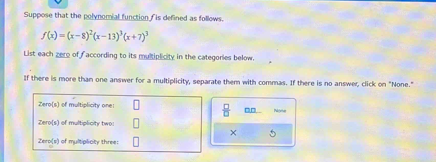 Suppose that the polynomial function fis defined as follows.
f(x)=(x-8)^2(x-13)^3(x+7)^3
List each zero of according to its multiplicity in the categories below. 
If there is more than one answer for a multiplicity, separate them with commas. If there is no answer, click on "None." 
 □ /□   □□ None 
×