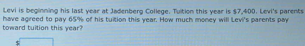 Levi is beginning his last year at Jadenberg College. Tuition this year is $7,400. Levi's parents 
have agreed to pay 65% of his tuition this year. How much money will Levi's parents pay 
toward tuition this year?
