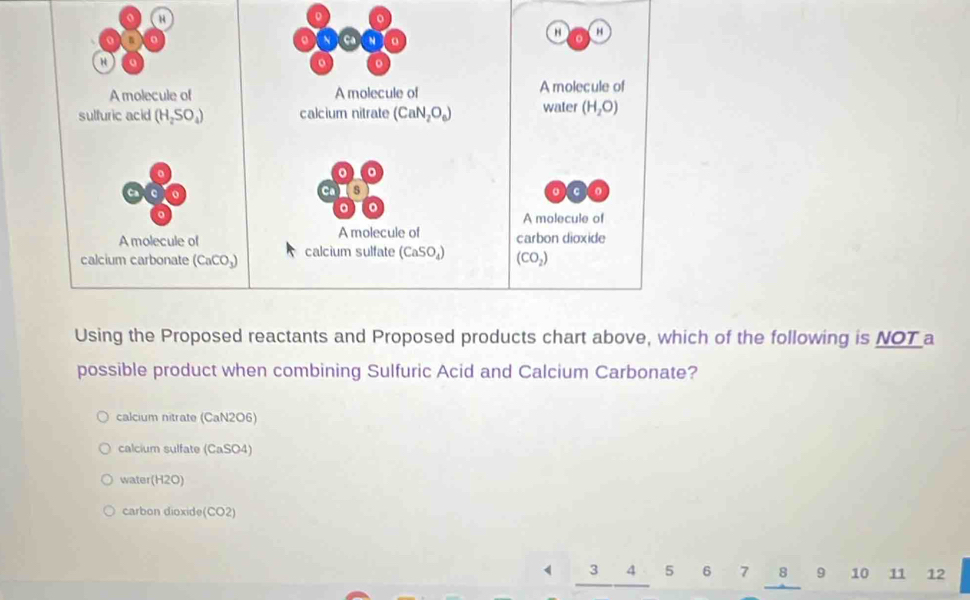 a
。 。
A molecule of A molecule of A molecule of
sulfuric acid (H_2SO_4) calcium nitrate (CaN_2O_6) water (H_2O)
o 。
C
C 5
o C
。
A molecule of
A molecule of A molecule of carbon dioxide
calcium carbonate (CaCO_3) calcium sulfate (CaSO_4) (CO_2)
Using the Proposed reactants and Proposed products chart above, which of the following is NOT a
possible product when combining Sulfuric Acid and Calcium Carbonate?
calcium nitrate (CaN2O6)
calcium sulfate (CaSO4)
water(H2O)
carbon dioxide(CO2)
3 4 5 6 7 8 9 10 11 12