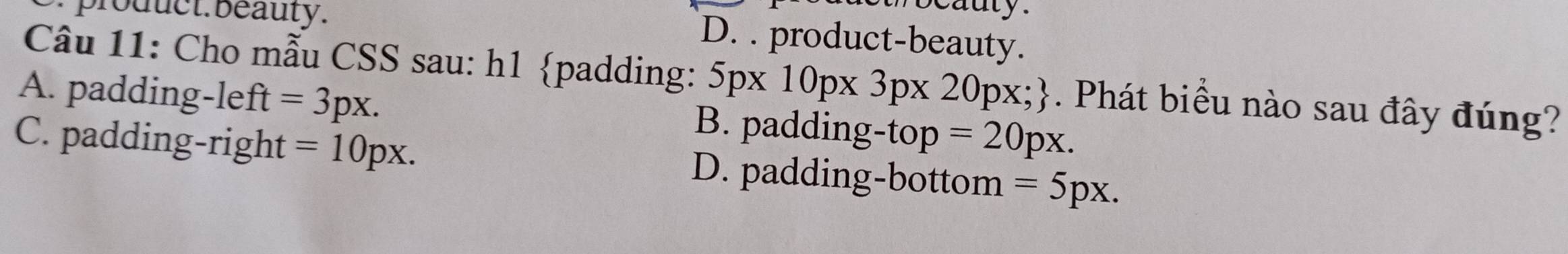 cauty.
broduct. beauty. D. . product-beauty.
Câu 11: Cho mẫu CSS sau: h1 padding: 5px10px3px20px;. Phát biểu nào sau đây đúng?
A. padding-left uparrow =3px. B. padding-top =20px.
C. padding-right =10px. D. padding-bottom =5px.