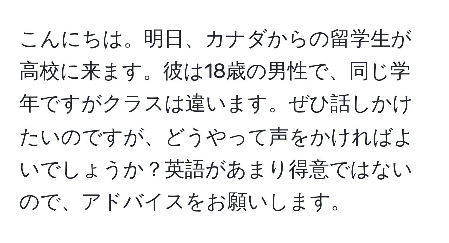 こんにちは。明日、カナダからの留学生が高校に来ます。彼は18歳の男性で、同じ学年ですがクラスは違います。ぜひ話しかけたいのですが、どうやって声をかければよいでしょうか？英語があまり得意ではないので、アドバイスをお願いします。