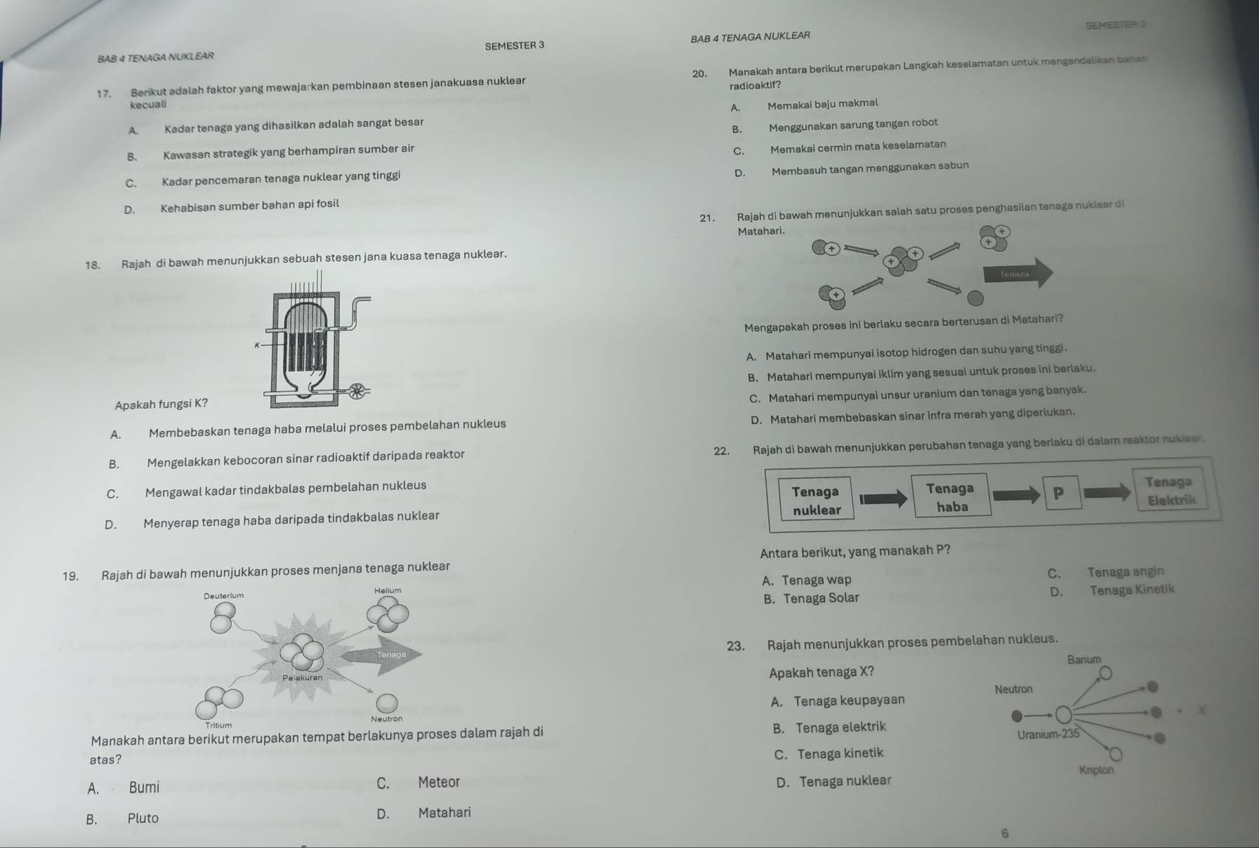 SEMESTER 3
BAB 4 TENAGA NUKLEAR SEMESTER 3 BAB 4 TENAGA NUKLEAR
17. Berikut adalah faktor yang mewajarkan pembinaan stesen janakuasa nuklear 20. Manakah antara berikut merupakan Langkah keselamatan untuk mengendalikan bahan
radioaktif?
kecuali
A. Kadar tenaga yang dihasilkan adalah sangat besar A. Memakai baju makmal
B. Menggunakan sarung tangan robot
B. Kawasan strategik yang berhampiran sumber air
C. Memakai cermin mata keselamatar
D. Membasuh tangan menggunakan sabun
C. Kadar pencemaran tenaga nuklear yang tinggi
D. Kehabisan sumber bahan api fosil
21. Rajah di bawah menunjukkan salah satu proses penghasilan tenaga nuklear di
Matah
18. Rajah di bawah menunjukkan sebuah stesen jana kuasa tenaga nuklear.
Mengapakah proses ini berlaku secara berterusan d
A. Matahari mempunyai isotop hidrogen dan suhu yang tinggi.
B. Matahari mempunyai iklim yang sesuai untuk proses ini berlaku.
C. Matahari mempunyai unsur uranium dan tenaga yang banyak.
Apakah fungsi K?
A. Membebaskan tenaga haba melalui proses pembelahan nukleus D. Matahari membebaskan sinar infra merah yang diperlukan.
B. Mengelakkan kebocoran sinar radioaktif daripada reaktor 22. Rajah di bawah menunjukkan perubahan tenaga yang berlaku di dalam reaktor nukiear.
C. Mengawal kadar tindakbalas pembelahan nukleus Tenaga
Tenaga Tenaga
P
nuklear haba Elektrik
D. Menyerap tenaga haba daripada tindakbalas nuklear
Antara berikut, yang manakah P?
19. Rajah di bawah menunjukkan proses menjana tenaga nuklear
A. Tenaga wap
C. Tenaga angin
B. Tenaga Solar D. Tenaga Kinetik
23. Rajah menunjukkan proses pembelahan nukleus.
Apakah tenaga X?
A. Tenaga keupayaan 
Manakah antara berikut merupakan tempat berlakunya prosesalam rajah di B. Tenaga elektrik
atas? C. Tenaga kinetik
A. Bumi C. Meteor D. Tenaga nuklear
B. Pluto D. Matahari
6