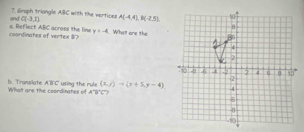 Graph triangle ABC with the vertices 
and C(-3,1). A(-4,4), B(-2,5), 
a. Reflect ABC across the line y=-4. What are the 
coordinates of vertex B'? 
b. Translate A'B'C' using the rule (x,y)to (x+5,y-4). 
What are the coordinates of A''B''C'' ?