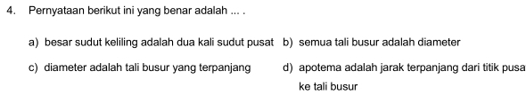 Pernyataan berikut ini yang benar adalah ... .
a) besar sudut keliling adalah dua kali sudut pusat b) semua tali busur adalah diameter
c) diameter adalah tali busur yang terpanjang d) apotema adalah jarak terpanjang dari titik pusa
ke tali busur