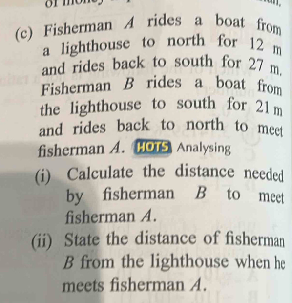 Fisherman A rides a boat from 
a lighthouse to north for 12 m
and rides back to south for 27 m
Fisherman B rides a boat from 
the lighthouse to south for 21 m
and rides back to north to meet 
fisherman A. HOTS Analysing 
(i) Calculate the distance needed 
by fisherman B to meet 
fisherman A. 
(ii) State the distance of fisherman 
B from the lighthouse when he 
meets fisherman A.