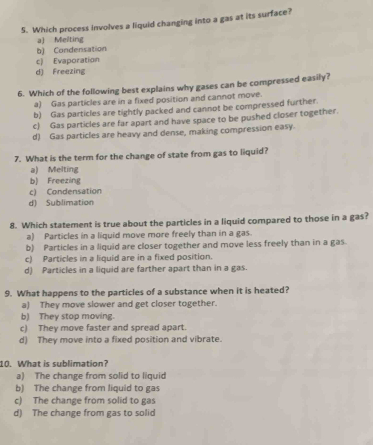 Which process involves a liquid changing into a gas at its surface?
a) Melting
b) Condensation
c) Evaporation
d) Freezing
6. Which of the following best explains why gases can be compressed easily?
a) Gas particles are in a fixed position and cannot move.
b) Gas particles are tightly packed and cannot be compressed further.
c) Gas particles are far apart and have space to be pushed closer together.
d) Gas particles are heavy and dense, making compression easy.
7. What is the term for the change of state from gas to liquid?
a) Melting
b) Freezing
c) Condensation
d) Sublimation
8. Which statement is true about the particles in a liquid compared to those in a gas?
a) Particles in a liquid move more freely than in a gas.
b) Particles in a liquid are closer together and move less freely than in a gas.
c) Particles in a liquid are in a fixed position.
d) Particles in a liquid are farther apart than in a gas.
9. What happens to the particles of a substance when it is heated?
a) They move slower and get closer together.
b) They stop moving.
c) They move faster and spread apart.
d) They move into a fixed position and vibrate.
10. What is sublimation?
a) The change from solid to liquid
b) The change from liquid to gas
c) The change from solid to gas
d) The change from gas to solid