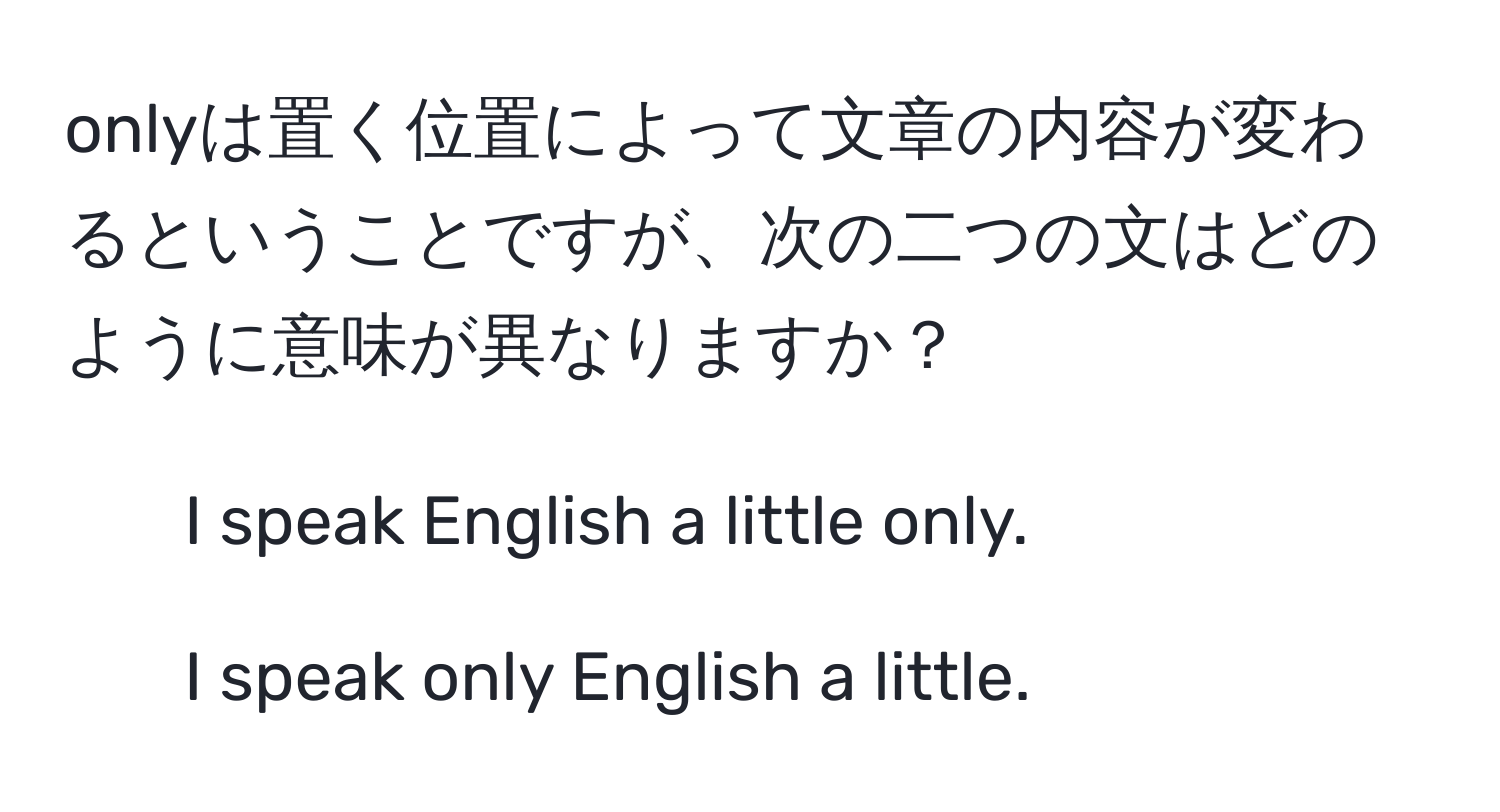 onlyは置く位置によって文章の内容が変わるということですが、次の二つの文はどのように意味が異なりますか？  
1. I speak English a little only.  
2. I speak only English a little.