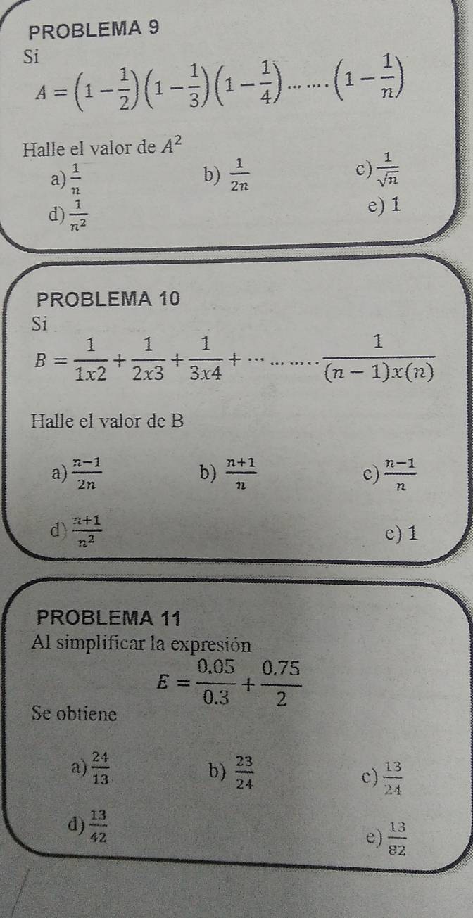 PROBLEMA 9
Si
A=(1- 1/2 )(1- 1/3 )(1- 1/4 ).......(1- 1/n )
Halle el valor de A^2
c)
a)  1/n  b)  1/2n   1/sqrt(n) 
d)  1/n^2 
e) 1
PROBLEMA 10
Si
B= 1/1x2 + 1/2x3 + 1/3x4 +·s ·s  1/(n-1)x(n) 
Halle el valor de B
a)  (n-1)/2n   (n+1)/n  c)  (n-1)/n 
b)
d)  (n+1)/n^2  e) 1
PROBLEMA 11
Al simplificar la expresión
E= (0.05)/0.3 + (0.75)/2 
Se obtiene
a)  24/13   23/24  c)  13/24 
b)
d)  13/42 
e)  13/82 