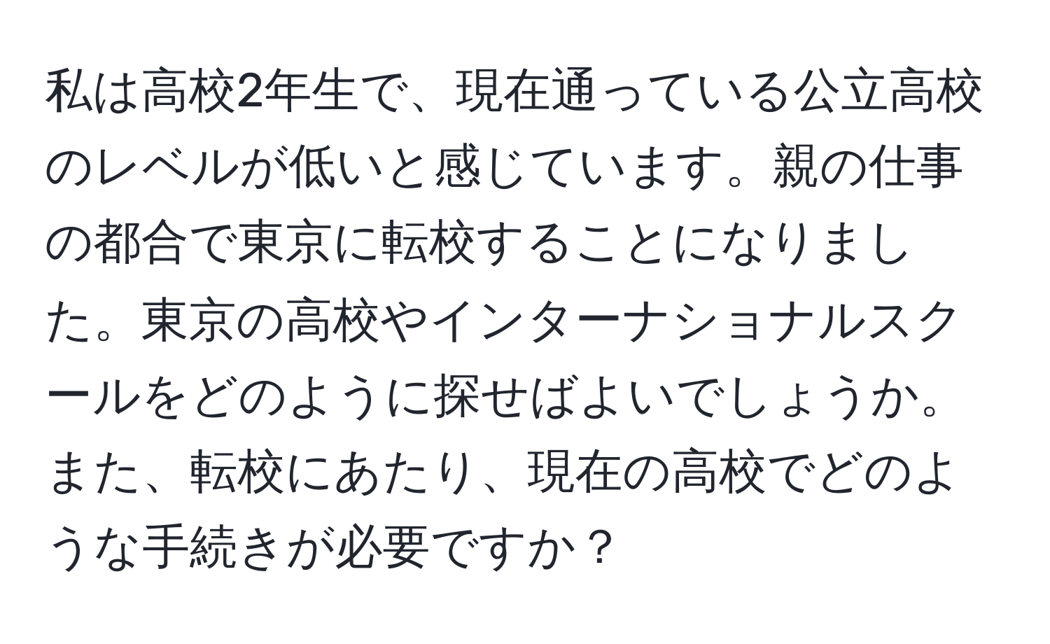 私は高校2年生で、現在通っている公立高校のレベルが低いと感じています。親の仕事の都合で東京に転校することになりました。東京の高校やインターナショナルスクールをどのように探せばよいでしょうか。また、転校にあたり、現在の高校でどのような手続きが必要ですか？