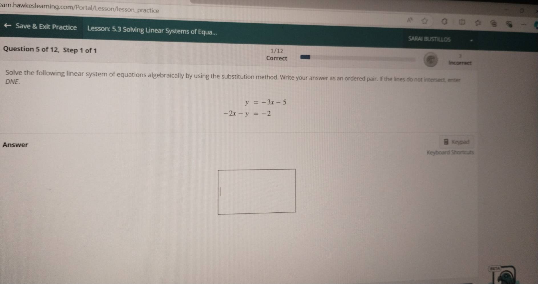 Save & Exit Practice Lesson: 5.3 Solving Linear Systems of Equa...
SARAI BUSTILLOS
Question 5 of 12, Step 1 of 1 1/12
Correct Incorrect
Solve the following linear system of equations algebraically by using the substitution method. Write your answer as an ordered pair. If the lines do not intersect, enter
DNE.
y=-3x-5
-2x-y=-2
Answer
Keypad
Keyboard Shortcuts