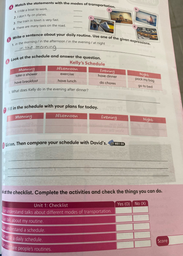 Match the statements with the modes of trans 
1. I ride a boat to work. 
_ 
2. I don't fly on planes. 
_ 
_ 
3. The train in town is very fast. 
4. There are many taxis on the road._ 
Write a sentence about your daily routine. Use one of the given expressions, 
_ 
1. in the morning / in the afternoon / in the eght 
Look at the schedule and answer the question. 
Kel 
Fill in the schedule with your plans for today. 
Listen. Then compare your schedule with David's. WB1-04 
_ 
_ 
_ 
at the checklist. Complete the activities and check the things you can do. 
r 
a 
e