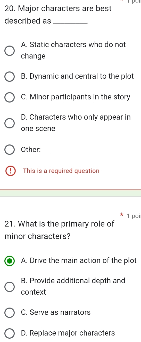 Major characters are best
described as_
A. Static characters who do not
change
B. Dynamic and central to the plot
C. Minor participants in the story
D. Characters who only appear in
one scene
_
Other:
D This is a required question
1 poi
21. What is the primary role of
minor characters?
A. Drive the main action of the plot
B. Provide additional depth and
context
C. Serve as narrators
D. Replace major characters