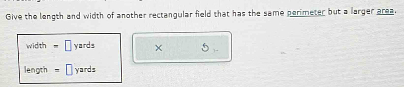 Give the length and width of another rectangular field that has the same perimeter but a larger area.
width=□ yards
×
length =□ yards