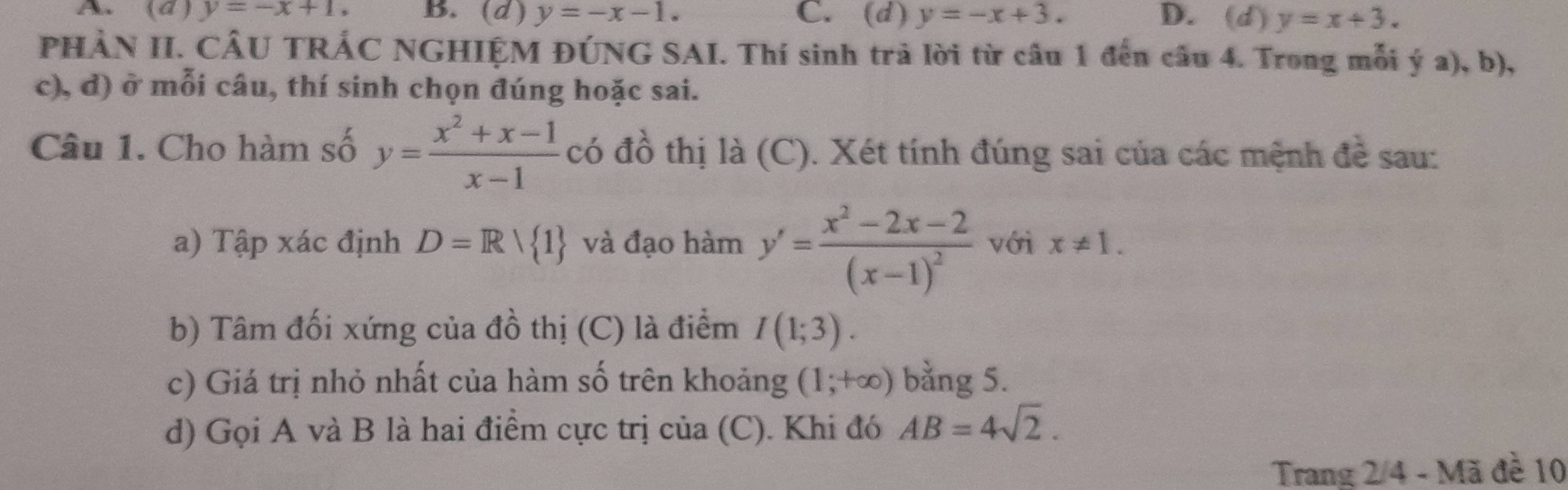 (d ) y=-x+1, B. (d) y=-x-1. C. (d) y=-x+3. D. (d) y=x+3. 
PHÀN II. CÂU TRÁC NGHIỆM ĐÚNG SAI. Thí sinh trả lời từ câu 1 đến câu 4. Trong mỗi ý a), b),
c), d) ở mỗi câu, thí sinh chọn đúng hoặc sai.
Câu 1. Cho hàm số y= (x^2+x-1)/x-1  có đồ thị là (C). Xét tính đúng sai của các mệnh đề sau:
a) Tập xác định D=Rvee  1 và đạo hàm y'=frac x^2-2x-2(x-1)^2 với x!= 1. 
b) Tâm đối xứng của đồ thị (C) là điểm I(1;3). 
c) Giá trị nhỏ nhất của hàm số trên khoảng (1;+∈fty ) bằng 5.
d) Gọi A và B là hai điểm cực trị của (C). Khi đó AB=4sqrt(2). 
Trang 2/4 - Mã đề 10