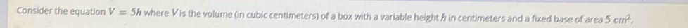 Consider the equation V=5h where V is the volume (in cubic centimeters) of a box with a variable height / in centimeters and a fixed base of area 5cm^2,