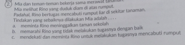 2Mia đan teman-teman bekerja sama merawat tan mai
Mia melihat Rino yang duduk diam di atas rumput.
Padahal, Rino bertugas mencabuti rumput liar di sekitar tanaman.
Tindakan yang sebaiknya dilakukan Mia adalah . . . .
a. meminta Rino meninggalkan taman sekolah
b. memarahi Rino yang tidak melakukan tugasnya dengan baik
c. mendekati dan meminta Rino untuk melakukan tugasnya mencabuti rumput