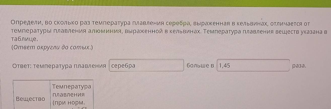 Оπредели, во сΚольΚо раз температура πлавления серебраΒ Βырраженная в Κельвинах, отличается от 
темлературы πлавления алюминия, выражкенной в кельвинах. Температура πлавления веществ указана в 
таблице. 
(Ответ округли до сотых.) 
Ответ: темлература плавления cepe6pa больше в 1,45 paça. 
Температура 
плавления 
Bещество (πри норм.