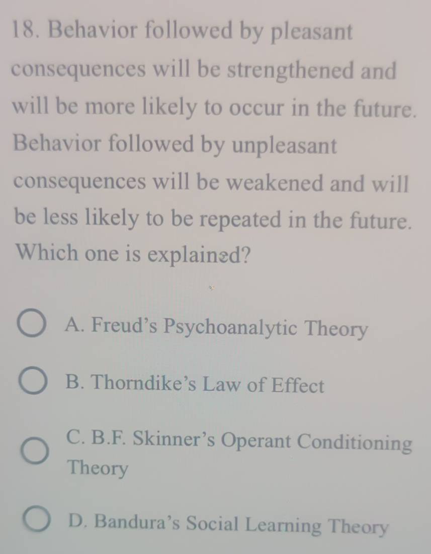 Behavior followed by pleasant
consequences will be strengthened and
will be more likely to occur in the future.
Behavior followed by unpleasant
consequences will be weakened and will
be less likely to be repeated in the future.
Which one is explain₹d?
A. Freud’s Psychoanalytic Theory
B. Thorndike’s Law of Effect
C. B.F. Skinner’s Operant Conditioning
Theory
D. Bandura’s Social Learning Theory