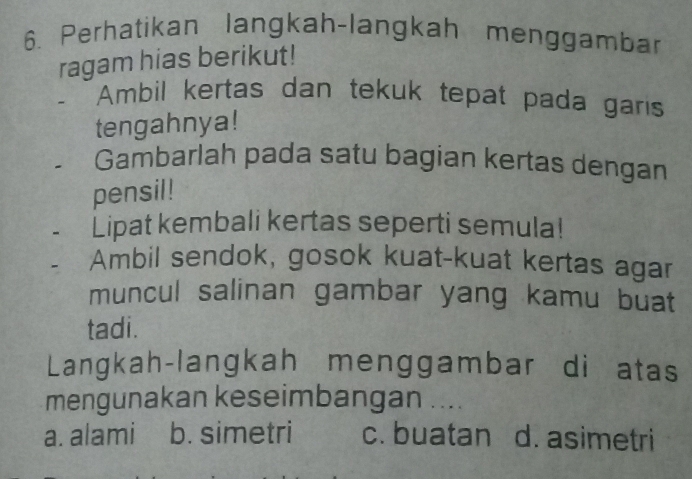 Perhatikan langkah-langkah menggambar
ragam hias berikut!
- Ambil kertas dan tekuk tepat pada garis
tengahnya!
Gambarlah pada satu bagian kertas dengan
pensil!
Lipat kembali kertas seperti semula!
Ambil sendok, gosok kuat-kuat kertas agar
muncul salinan gambar yang kamu buat
tadi.
Langkah-langkah menggambar di atas
mengunakan keseimbangan ....
a. alami b. simetri c. buatan d. asimetri