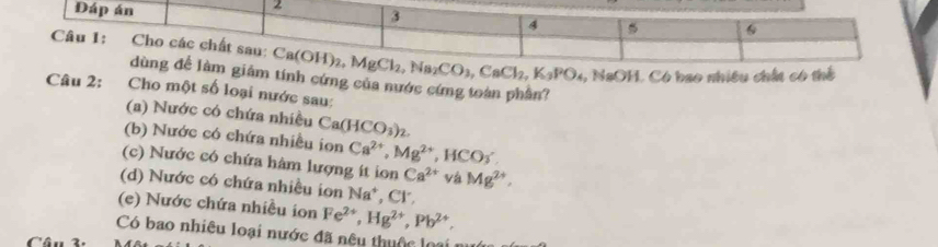 ó  b ao nhiêu chất có thể 
tính cứng của nước cứng toàn phần?
Câu 2: Cho một số loại nước sau:
(a) Nước có chứa nhiều Ca(HCO_3)_2.
(b) Nước có chứa nhiều ion Ca^(2+),Mg^(2+) ,HCO_3
(c) Nước có chứa hàm lượng ít ion Ca^(2+) và Mg^(2+),
(d) Nước có chứa nhiều ion Na^+ , Cr.
(e) Nước chứa nhiều ion Fe^(2+),Hg^(2+),Pb^(2+).
Có bao nhiêu loại nước đã nệu thuộc loa