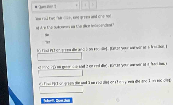 You roll two fair dice, one green and one red.
a) Are the outcomes on the dice independent?
No
Yes
b) Find P (2 on green die and 3 on red die). (Enter your answer as a fraction.)
c) Find P (3 on green die and 2 on red die). (Enter your answer as a fraction.)
∴ △ ADEsim △ CH_circ 
,.. 
□  
d) Find P ((2 on green die and 3 on red die) or (3 on green die and 2 on red die))
Submit Question