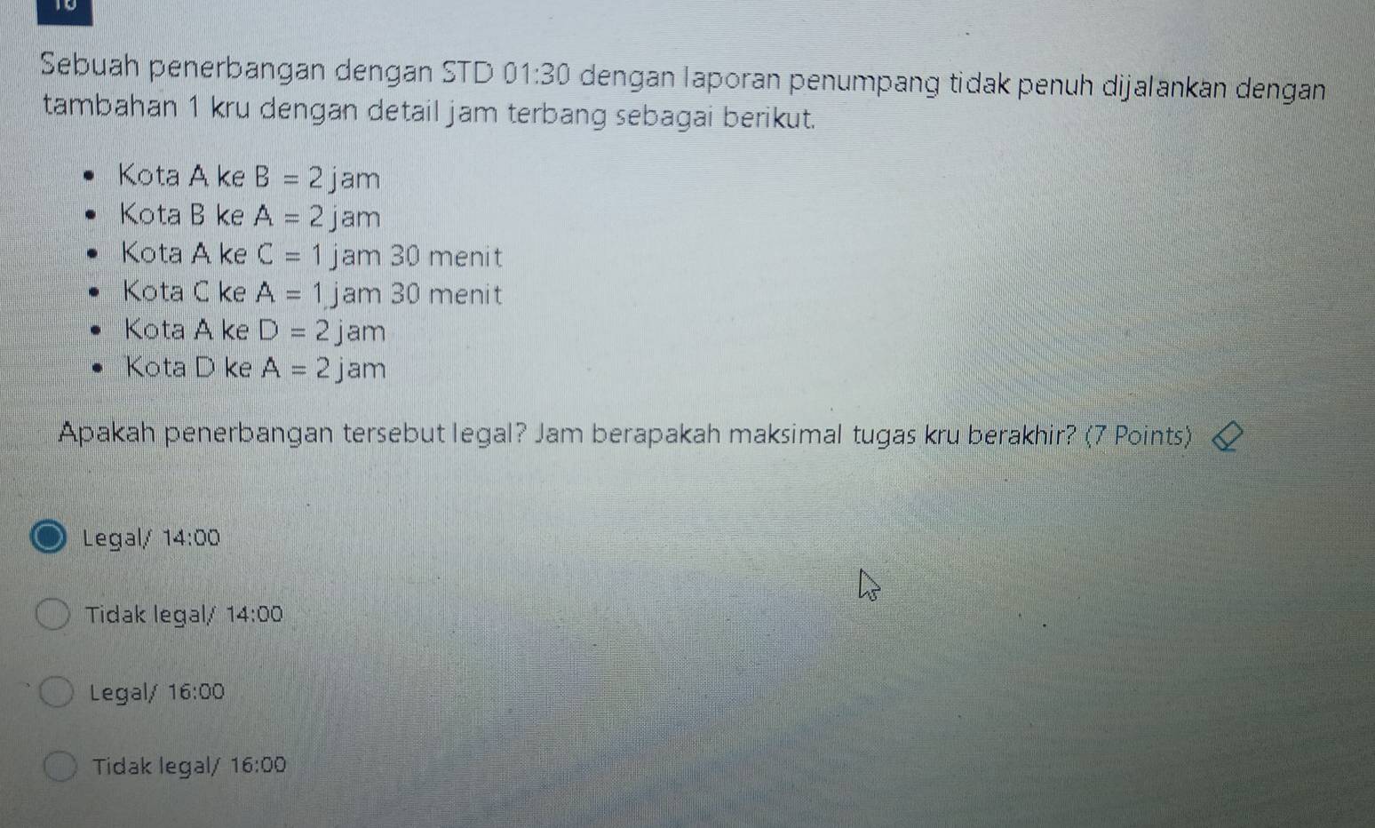 Sebuah penerbangan dengan STD 01:30 dengan laporan penumpang tidak penuh dijalankän dengan
tambahan 1 kru dengan detail jam terbang sebagai berikut.
Kota A ke B=2jam
Kota B ke A=2jam
Kota A ke C=1j jam 30 menit
Kota C ke A=1j am 30 menit
Kota A ke D=2j am
Kota D ke A=2jam
Apakah penerbangan tersebut legal? Jam berapakah maksimal tugas kru berakhir? (7 Points)
Legal/ 14:00
Tidak legal/ 14:00 
Legal/ 16:00
Tidak legal/ 16:00