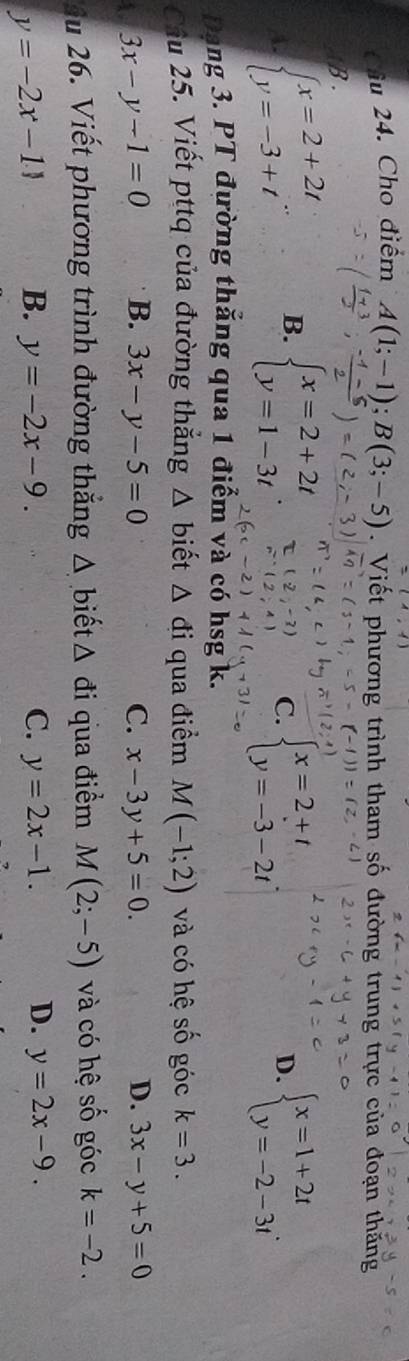 Cầu 24. Cho điểm A(1;-1);B(3;-5). Viết phương trình tham số đường trung trực của đoạn thăng
B.
A. beginarrayl x=2+2t y=-3+tendarray.. B. beginarrayl x=2+2t y=1-3tendarray. beginarrayl x=2+t y=-3-2tendarray.. beginarrayl x=1+2t y=-2-3tendarray.. 
C.
D.
Dạng 3. PT đường thăng qua 1 điểm và có hsg k.
Câu 25. Viết pttq của đường thẳng △ b iết △ di qua điểm M(-1;2) và có hệ số góc k=3.
4. 3x-y-1=0 B. 3x-y-5=0 C. x-3y+5=0. D. 3x-y+5=0
Ấu 26. Viết phương trình đường thắng △ biết △ di qua điểm M(2;-5) và có hệ số góc k=-2.
y=-2x-11 B. y=-2x-9. C. y=2x-1. D. y=2x-9.