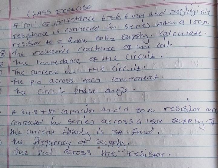 C1ASS ExERGSE 
A coll of iicluctance 636, 6 mit and neepigible 
resussance is cornected in scries wona roon 
resioor to a QHOv, s0 Hz sccply. calculate. 
me vicluctivc reactance of m coil. 
he impedance of the circuit. 
The carrent w me circuit. 
me p.d across each component. 
me circuir prose angle. 
A 84. 84 DF capacitor and a son reScBlor ard 
connected in series across a lsor supply. If 
me current flowrg is 34 Find. 
me frequenncy of supply. 
me ocl across the risistor.