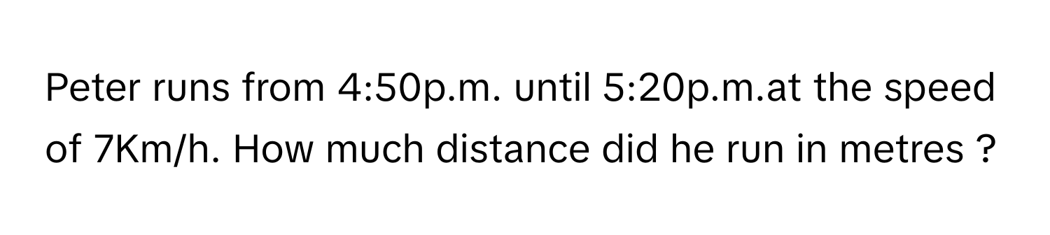 Peter runs from 4:50p.m. until 5:20p.m.at the speed of 7Km/h. How much distance did he run in metres ?