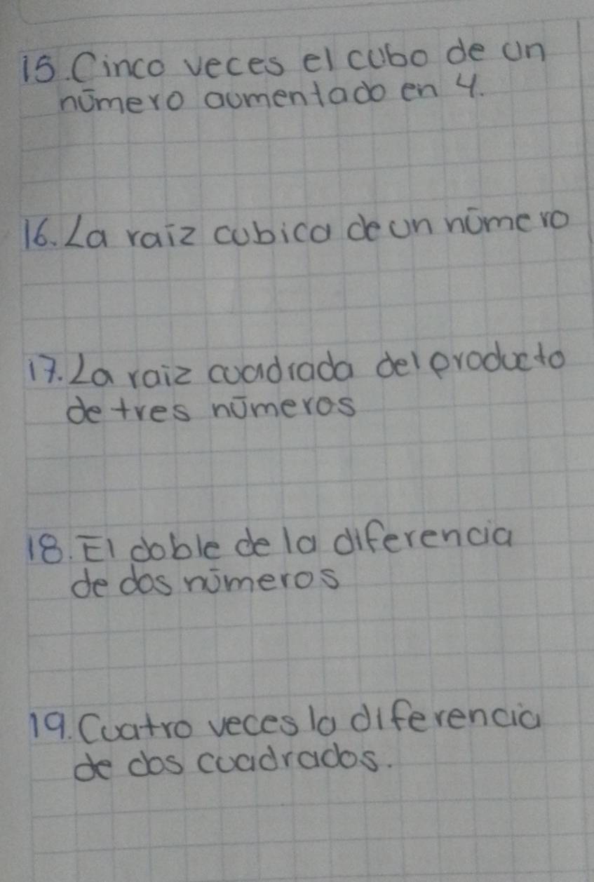 Cinco veces el cubo de un 
nomero aumentado en 4. 
16. La raiz cubica deon nome ro 
13. La raiz coadrada del pvoducto 
detres nomeros 
18. EI doble de la diferencia 
de dos nimeros 
19. Cuatro veces to diferencia 
de cos coadrados.