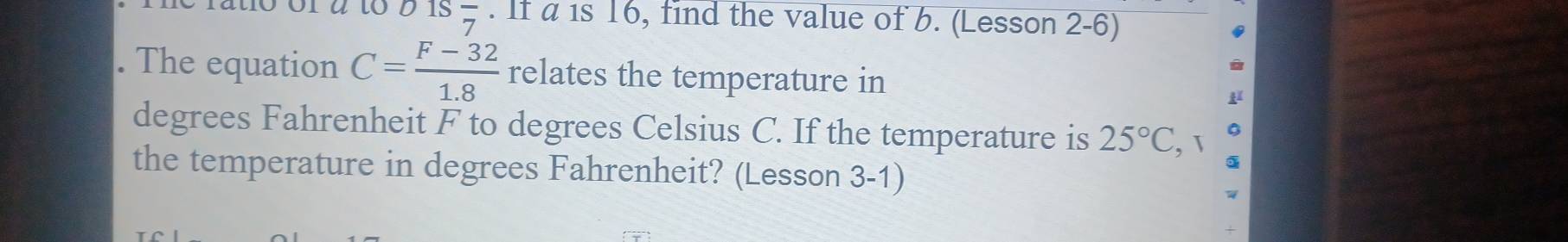 01Sfrac 7 . If a is 16, find the value of b. (Lesson 2-6) 
. The equation C= (F-32)/1.8  relates the temperature in 
μ 
degrees Fahrenheit F to degrees Celsius C. If the temperature is 25°C, 
the temperature in degrees Fahrenheit? (Lesson 3-1)