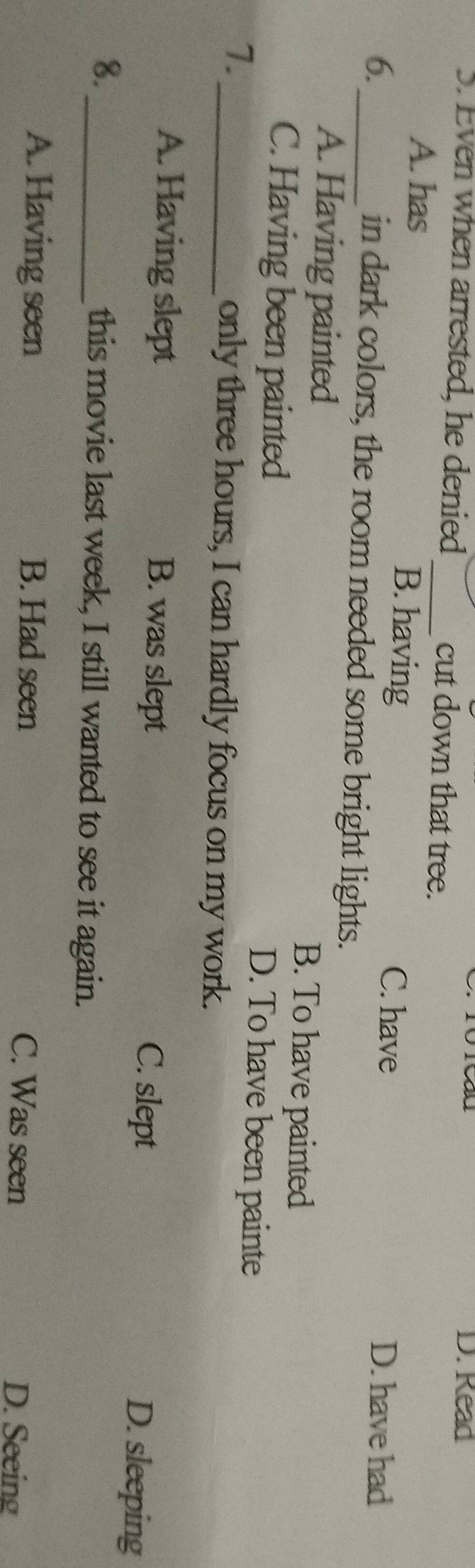 Read
S. Even when arrested, he denied _cut down that tree.
A. has B. having
C. have D. have had
6._ in dark colors, the room needed some bright lights.
A. Having painted B. To have painted
C. Having been painted D. To have been painte
7._
only three hours, I can hardly focus on my work.
A. Having slept B. was slept D. sleeping
C. slept
8._ this movie last week, I still wanted to see it again.
A. Having seen B. Had seen C. Was seen
D. Seeing