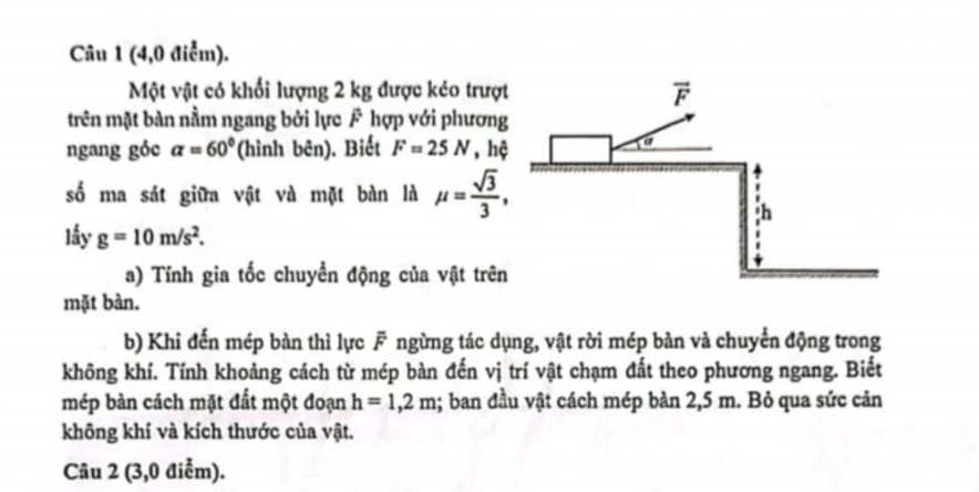 (4,0 điểm).
Một vật có khối lượng 2 kg được kéo trượt
trên mặt bàn nằm ngang bởi lực F hợp với phương
ngang gỏc alpha =60° (hình bên). Biết F=25N , hệ
số ma sát giữa vật và mặt bàn là mu = sqrt(3)/3 ,
lấy g=10m/s^2.
a) Tính gia tốc chuyển động của vật trên
mặt bàn.
b) Khi đến mép bàn thì lực F ngừng tác dụng, vật rời mép bàn và chuyển động trong
không khí. Tính khoảng cách từ mép bàn đến vị trí vật chạm đất theo phương ngang. Biết
mép bàn cách mặt đất một đoạn h=1,2m; ban đầu vật cách mép bàn 2,5 m. Bỏ qua sức cản
không khí và kích thước của vật.
Câu 2 (3,0 điểm).