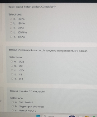 Besar sudut ikatan pada CO2 adalah?
Select one:
a. 120^o
b. 180^o
c. 90^
d. 109,5^o
e. 135^o
Berikut ini merupakan contoh senyawa dengan bentuk V adalah:
Select one:
a. SiO2
b. SF2
c. H2O
d. IF3
B. BF3
Bentuk molekul CCl4 adalah?
Select one:
a. Tetrahedral
b. Segiempat piramida
c. Bentuk hurul V