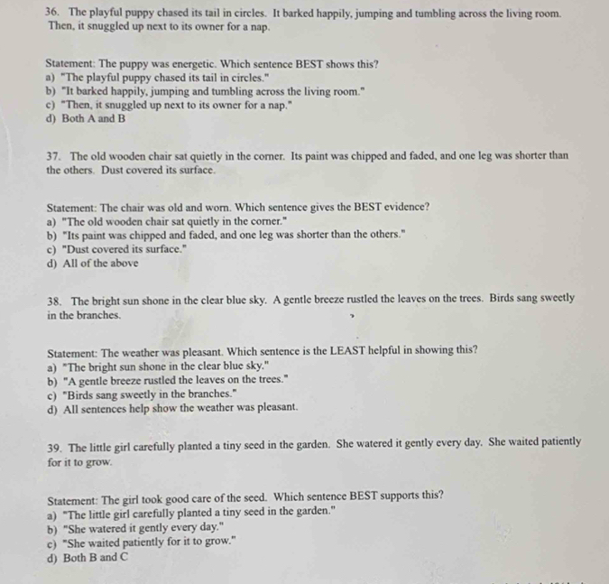 The playful puppy chased its tail in circles. It barked happily, jumping and tumbling across the living room.
Then, it snuggled up next to its owner for a nap.
Statement: The puppy was energetic. Which sentence BEST shows this?
a) “The playful puppy chased its tail in circles.”
b) “It barked happily, jumping and tumbling across the living room.”
c) "Then, it snuggled up next to its owner for a nap."
d) Both A and B
37. The old wooden chair sat quietly in the corner. Its paint was chipped and faded, and one leg was shorter than
the others. Dust covered its surface.
Statement: The chair was old and worn. Which sentence gives the BEST evidence?
a) "The old wooden chair sat quietly in the corner."
b) "Its paint was chipped and faded, and one leg was shorter than the others."
c) "Dust covered its surface."
d) All of the above
38. The bright sun shone in the clear blue sky. A gentle breeze rustled the leaves on the trees. Birds sang sweetly
in the branches.
Statement: The weather was pleasant. Which sentence is the LEAST helpful in showing this?
a) "The bright sun shone in the clear blue sky."
b) "A gentle breeze rustled the leaves on the trees."
c) "Birds sang sweetly in the branches."
d) All sentences help show the weather was pleasant.
39. The little girl carefully planted a tiny seed in the garden. She watered it gently every day. She waited patiently
for it to grow.
Statement: The girl took good care of the seed. Which sentence BEST supports this?
a) "The little girl carefully planted a tiny seed in the garden."
b) "She watered it gently every day."
c) "She waited patiently for it to grow."
d) Both B and C