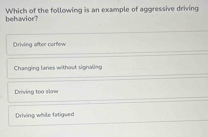 Which of the following is an example of aggressive driving
behavior?
Driving after curfew
Changing lanes without signaling
Driving too slow
Driving while fatigued