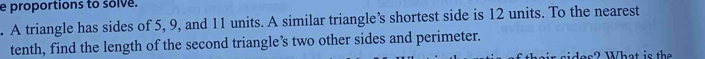 proportions to solve. 
. A triangle has sides of 5, 9, and 11 units. A similar triangle’s shortest side is 12 units. To the nearest 
tenth, find the length of the second triangle’s two other sides and perimeter. 
do s? What is the