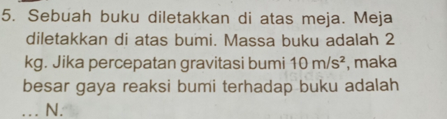 Sebuah buku diletakkan di atas meja. Meja 
diletakkan di atas bumi. Massa buku adalah 2
kg. Jika percepatan gravitasi bumi 10m/s^2 , maka 
besar gaya reaksi bumi terhadap buku adalah 
... N.