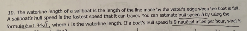 The waterline length of a sailboat is the length of the line made by the water's edge when the boat is full. 
A sailboat's hull speed is the fastest speed that it can travel. You can estimate hull speed クby using the 
formula h=1.34sqrt(l) , where l is the waterline length. If a boat's hull speed is 9 nautical miles per hour, what is