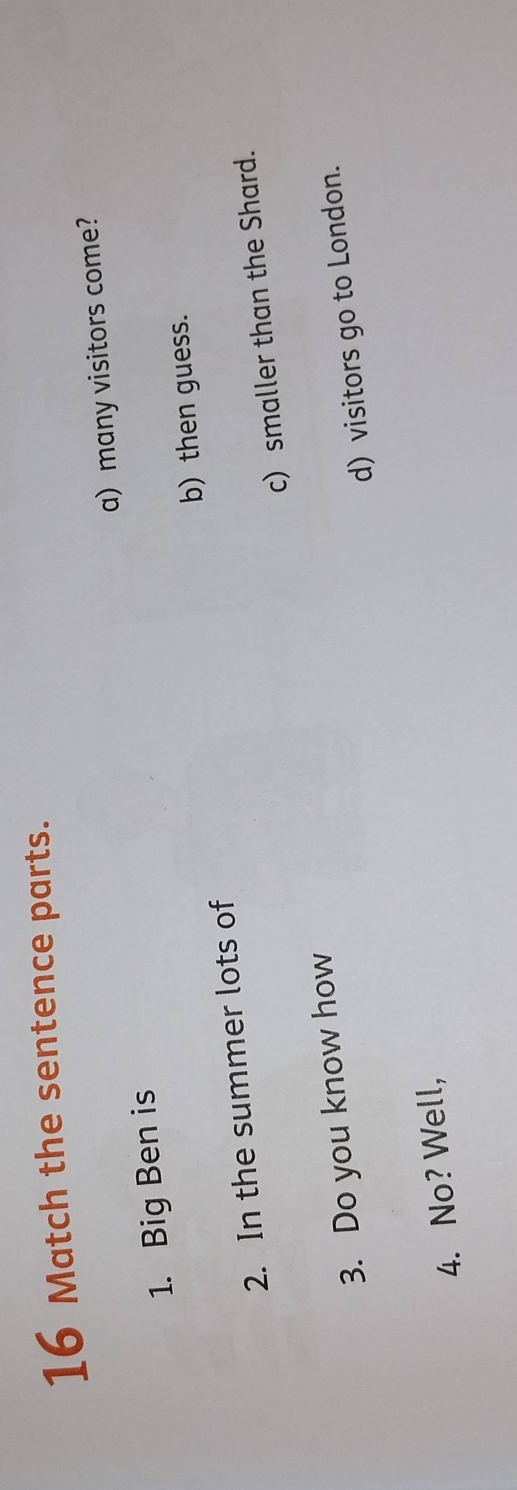 Match the sentence parts.
a) many visitors come?
1. Big Ben is
2. In the summer lots of b) then guess.
3. Do you know how c) smaller than the Shard.
d) visitors go to London.
4. No? Well,