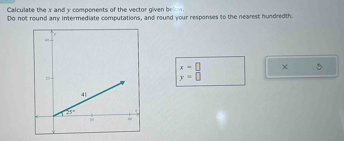 Calculate the x and y components of the vector given below.
Do not round any intermediate computations, and round your responses to the nearest hundredth.
x=□
×
y=□