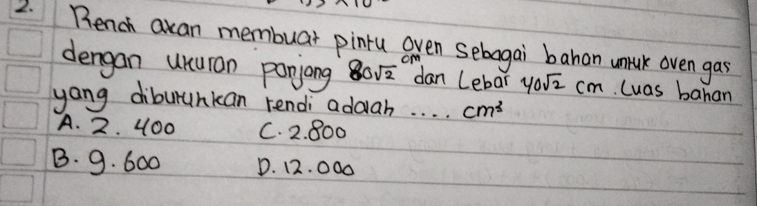 Rench acan membuar pinru even sebagai bahan untuk oven gas
dengan unuran panjong 80sqrt(2) dan Lebar 40sqrt(2)cm Cuas bahan
yang diburunkan rendi addah. . . . cm^3
A. 2. 400 C. 2. 800
B. 9. 600 D. 12. 000