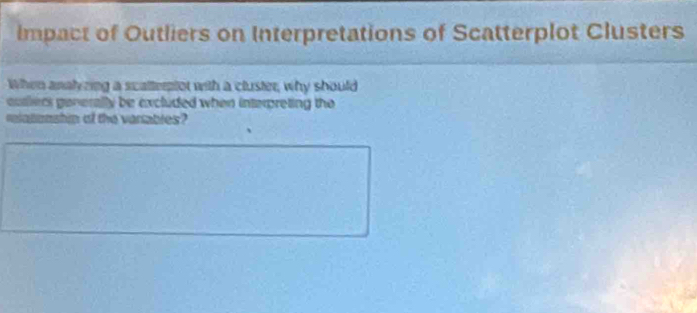 Impact of Outliers on Interpretations of Scatterplot Clusters 
When analy zing a scalterptot with a cluster, why should 
ouslers generally be excluded when interpreting the 
relationship of the variables?